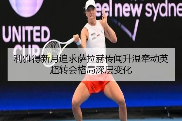 利雅得新月追求萨拉赫传闻升温牵动英超转会格局深层变化