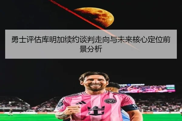 勇士评估库明加续约谈判走向与未来核心定位前景分析